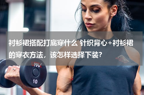 衬衫裙搭配打底穿什么 针织背心+衬衫裙的穿衣方法，该怎样选择下装？