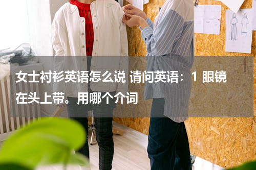 女士衬衫英语怎么说 请问英语：1 眼镜在头上带。用哪个介词
