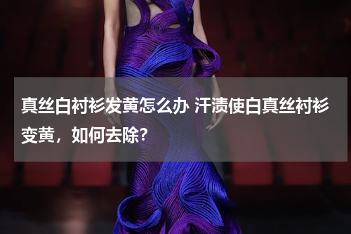 真丝白衬衫发黄怎么办 汗渍使白真丝衬衫变黄，如何去除？