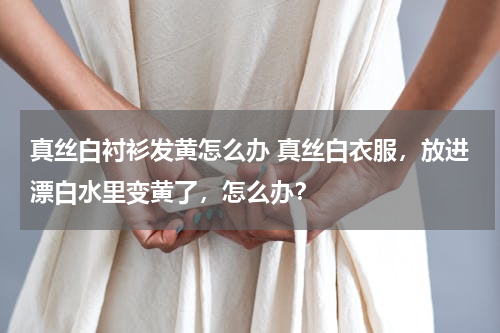 真丝白衬衫发黄怎么办 真丝白衣服，放进漂白水里变黄了，怎么办？