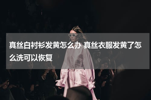 真丝白衬衫发黄怎么办 真丝衣服发黄了怎么洗可以恢复