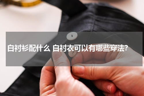 白衬衫配什么 白衬衣可以有哪些穿法？