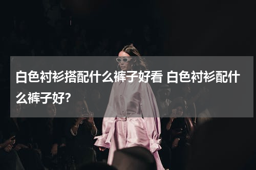 白色衬衫搭配什么裤子好看 白色衬衫配什么裤子好？