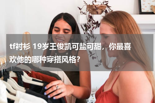 tf衬衫 19岁王俊凯可盐可甜，你最喜欢他的哪种穿搭风格？