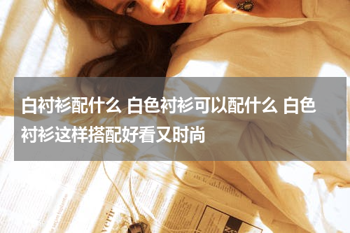 白衬衫配什么 白色衬衫可以配什么 白色衬衫这样搭配好看又时尚