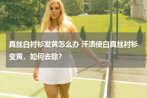 真丝白衬衫发黄怎么办 汗渍使白真丝衬衫变黄，如何去除？
