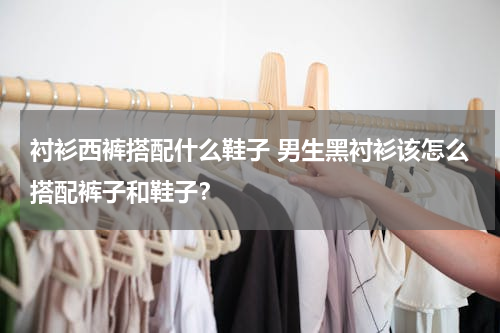 衬衫西裤搭配什么鞋子 男生黑衬衫该怎么搭配裤子和鞋子？