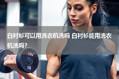 白衬衫可以用洗衣机洗吗 白衬衫能用洗衣机洗吗？