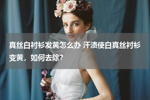 真丝白衬衫发黄怎么办 汗渍使白真丝衬衫变黄，如何去除？