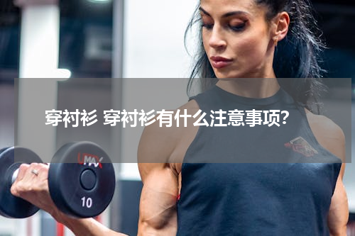 穿衬衫 穿衬衫有什么注意事项？