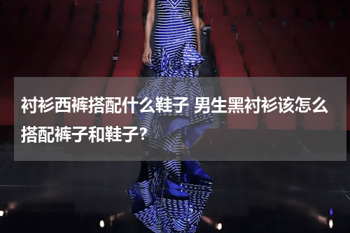 衬衫西裤搭配什么鞋子 男生黑衬衫该怎么搭配裤子和鞋子？