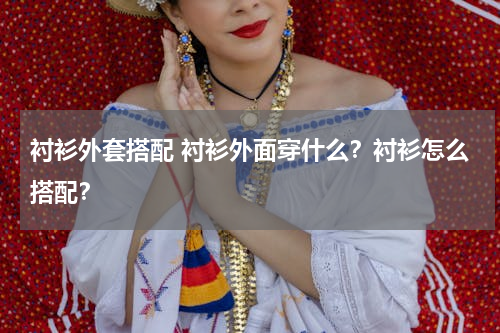 衬衫外套搭配 衬衫外面穿什么？衬衫怎么搭配？