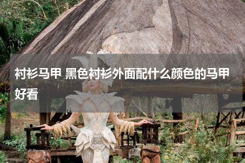 衬衫马甲 黑色衬衫外面配什么颜色的马甲好看
