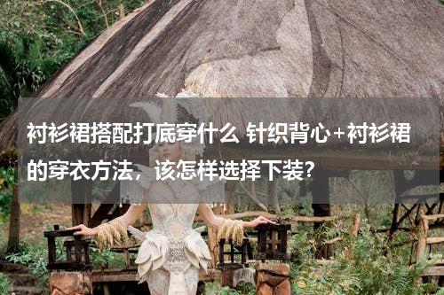 衬衫裙搭配打底穿什么 针织背心+衬衫裙的穿衣方法，该怎样选择下装？