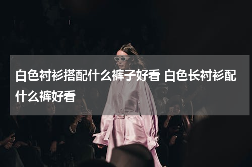 白色衬衫搭配什么裤子好看 白色长衬衫配什么裤好看