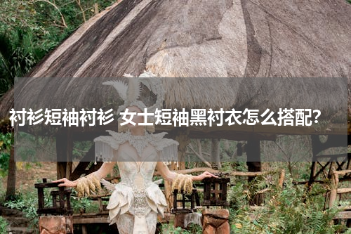 衬衫短袖衬衫 女士短袖黑衬衣怎么搭配？