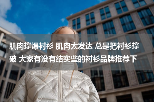 肌肉撑爆衬衫 肌肉太发达 总是把衬衫撑破 大家有没有结实些的衬衫品牌推荐下