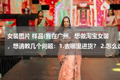 女装图片 样品(我在广州，想做淘宝女装，想请教几个问题：1.去哪里进货？ 2.怎么选货？ 3.第一次进货应该注意些什么？)