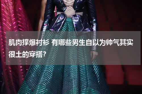 肌肉撑爆衬衫 有哪些男生自以为帅气其实很土的穿搭？