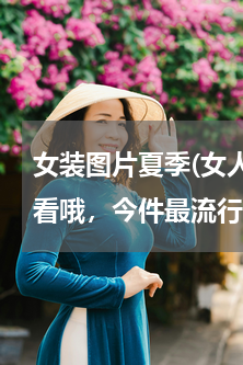 女装图片夏季(女人穿什么样的衣服比较好看哦，今件最流行什么样的哦)