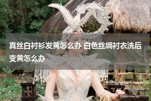 真丝白衬衫发黄怎么办 白色丝绸衬衣洗后变黄怎么办