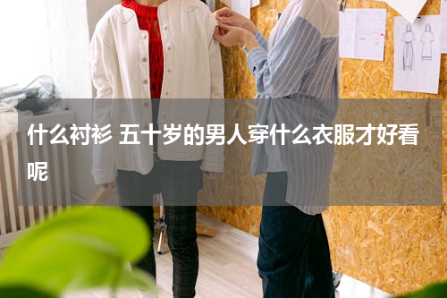 什么衬衫 五十岁的男人穿什么衣服才好看呢