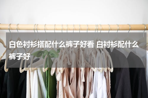 白色衬衫搭配什么裤子好看 白衬衫配什么裤子好