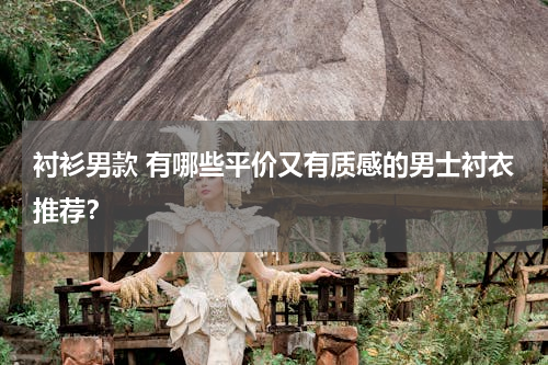 衬衫男款 有哪些平价又有质感的男士衬衣推荐？