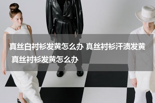 真丝白衬衫发黄怎么办 真丝衬衫汗渍发黄 真丝衬衫发黄怎么办