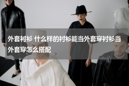 外套衬衫 什么样的衬衫能当外套穿衬衫当外套穿怎么搭配