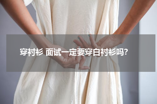 穿衬衫 面试一定要穿白衬衫吗？