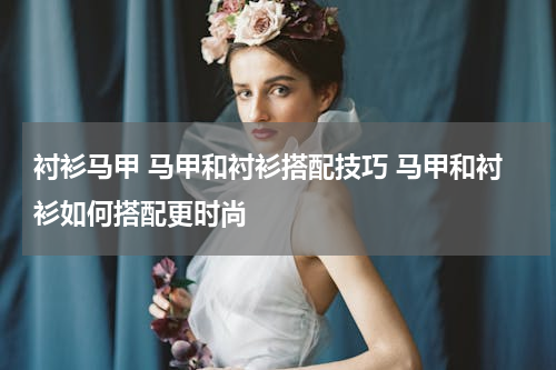 衬衫马甲 马甲和衬衫搭配技巧 马甲和衬衫如何搭配更时尚