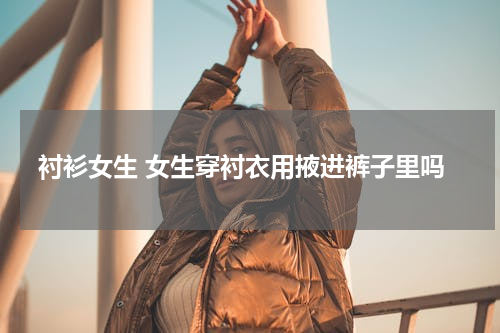 衬衫女生 女生穿衬衣用掖进裤子里吗