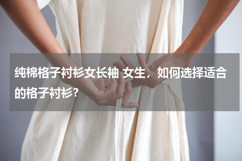 纯棉格子衬衫女长袖 女生，如何选择适合的格子衬衫？
