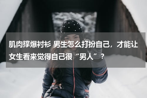肌肉撑爆衬衫 男生怎么打扮自己，才能让女生看来觉得自己很“男人”？
