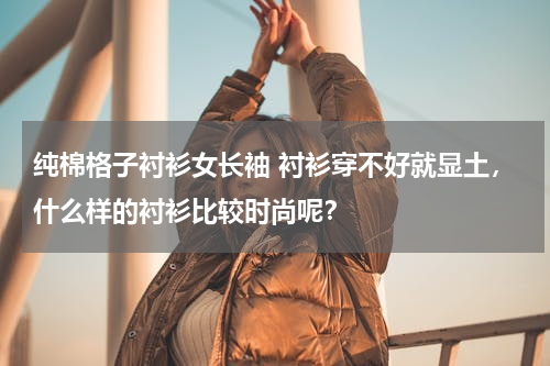 纯棉格子衬衫女长袖 衬衫穿不好就显土，什么样的衬衫比较时尚呢？