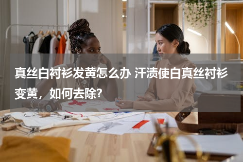 真丝白衬衫发黄怎么办 汗渍使白真丝衬衫变黄，如何去除？