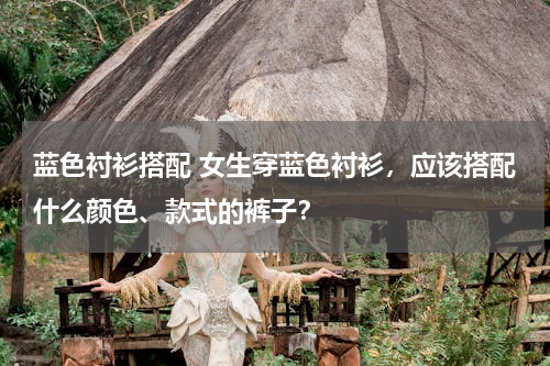 蓝色衬衫搭配 女生穿蓝色衬衫，应该搭配什么颜色、款式的裤子？