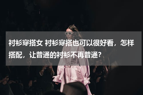 衬衫穿搭女 衬衫穿搭也可以很好看，怎样搭配，让普通的衬衫不再普通？