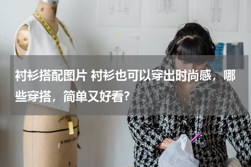 衬衫搭配图片 衬衫也可以穿出时尚感，哪些穿搭，简单又好看？
