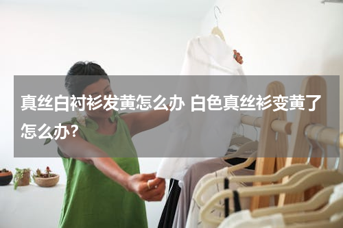 真丝白衬衫发黄怎么办 白色真丝衫变黄了怎么办？