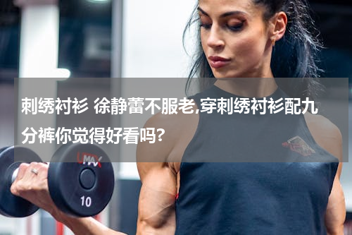 刺绣衬衫 徐静蕾不服老,穿刺绣衬衫配九分裤你觉得好看吗?