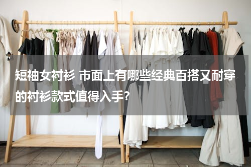 短袖女衬衫 市面上有哪些经典百搭又耐穿的衬衫款式值得入手？