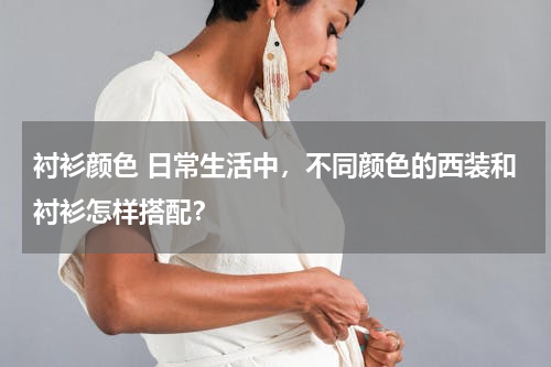 衬衫颜色 日常生活中，不同颜色的西装和衬衫怎样搭配？