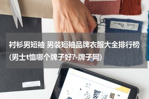 衬衫男短袖 男装短袖品牌衣服大全排行榜(男士t恤哪个牌子好?-牌子网)