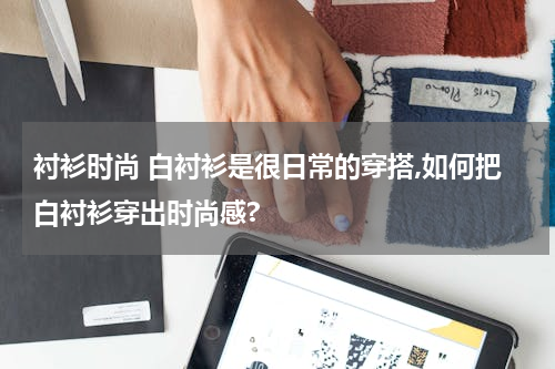 衬衫时尚 白衬衫是很日常的穿搭,如何把白衬衫穿出时尚感?