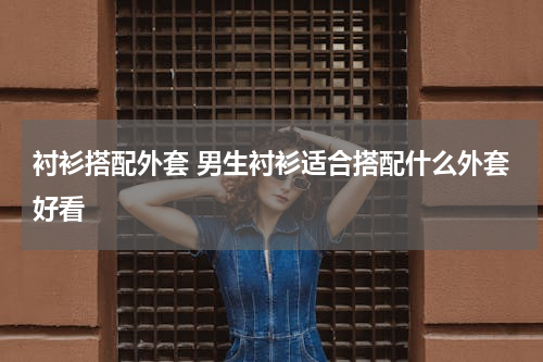 衬衫搭配外套 男生衬衫适合搭配什么外套好看