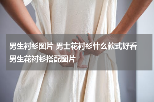 男生衬衫图片 男士花衬衫什么款式好看 男生花衬衫搭配图片