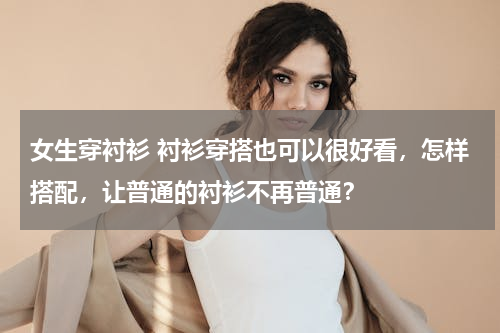 女生穿衬衫 衬衫穿搭也可以很好看，怎样搭配，让普通的衬衫不再普通？
