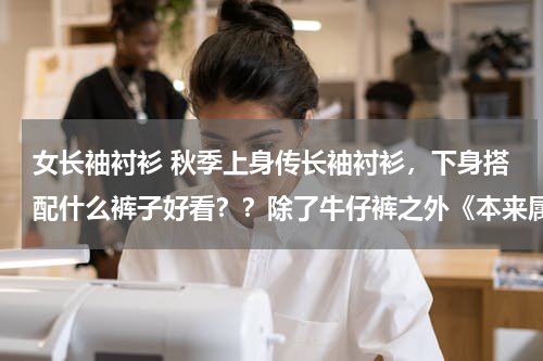 女长袖衬衫 秋季上身传长袖衬衫，下身搭配什么裤子好看？？除了牛仔裤之外《本来属于小个子女生》